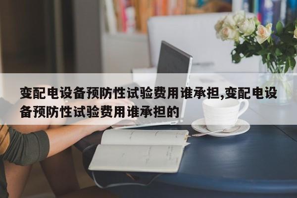 变配电设备预防性试验费用谁承担,变配电设备预防性试验费用谁承担的
