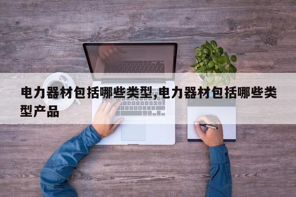 电力器材包括哪些类型,电力器材包括哪些类型产品