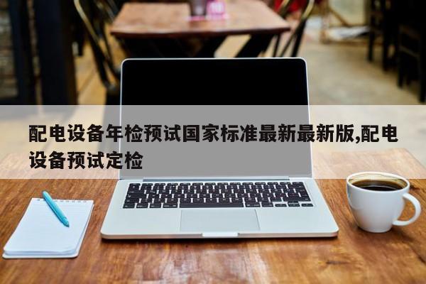 配电设备年检预试国家标准最新最新版,配电设备预试定检