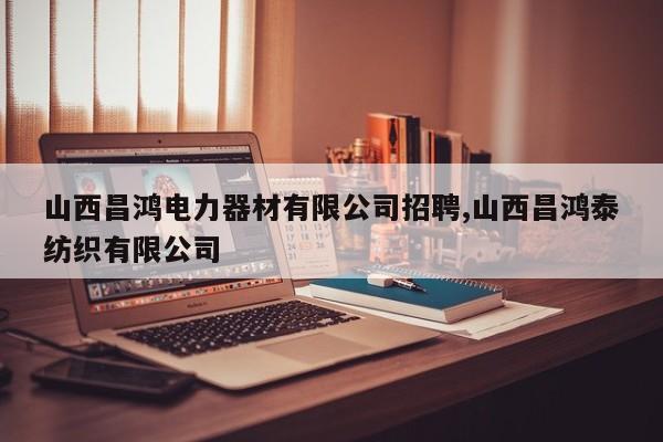 山西昌鸿电力器材有限公司招聘,山西昌鸿泰纺织有限公司