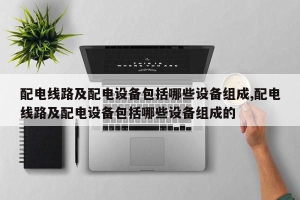 配电线路及配电设备包括哪些设备组成,配电线路及配电设备包括哪些设备组成的
