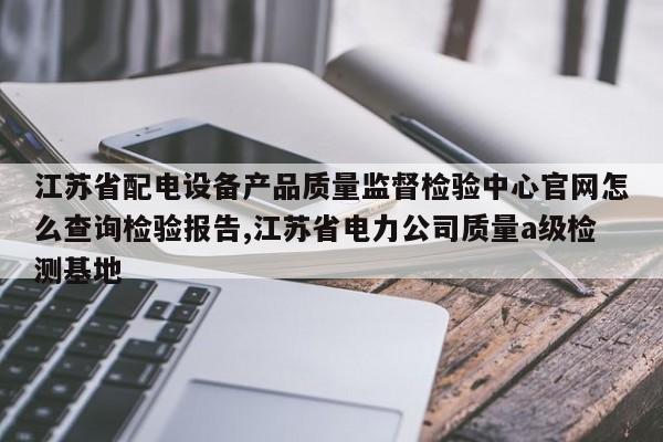 江苏省配电设备产品质量监督检验中心官网怎么查询检验报告,江苏省电力公司质量a级检测基地