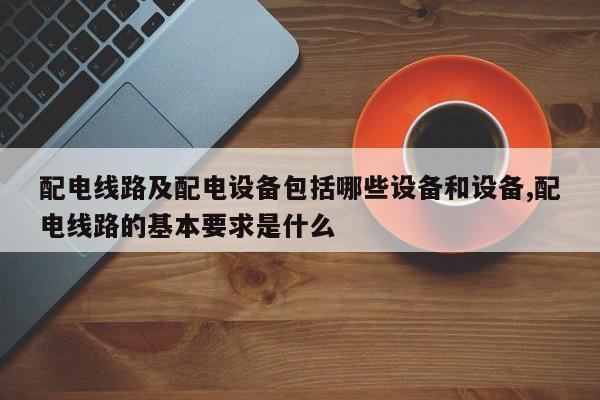 配电线路及配电设备包括哪些设备和设备,配电线路的基本要求是什么