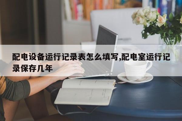 配电设备运行记录表怎么填写,配电室运行记录保存几年