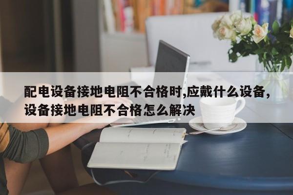 配电设备接地电阻不合格时,应戴什么设备,设备接地电阻不合格怎么解决