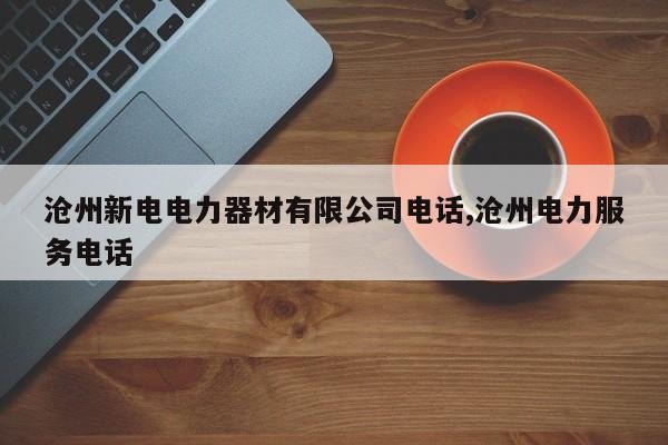 沧州新电电力器材有限公司电话,沧州电力服务电话