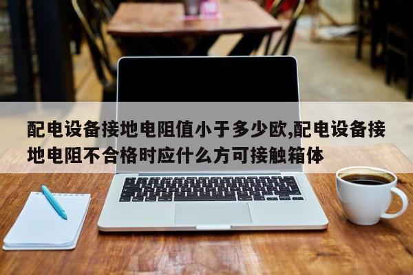 配电设备接地电阻值小于多少欧,配电设备接地电阻不合格时应什么方可接触箱体