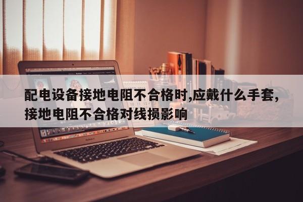配电设备接地电阻不合格时,应戴什么手套,接地电阻不合格对线损影响