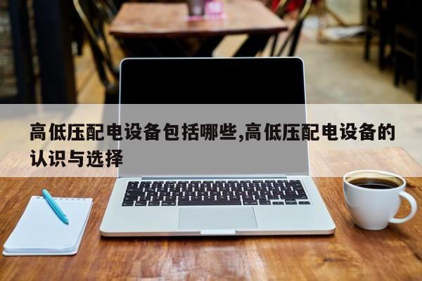 高低压配电设备包括哪些,高低压配电设备的认识与选择