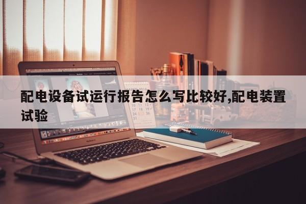 配电设备试运行报告怎么写比较好,配电装置试验
