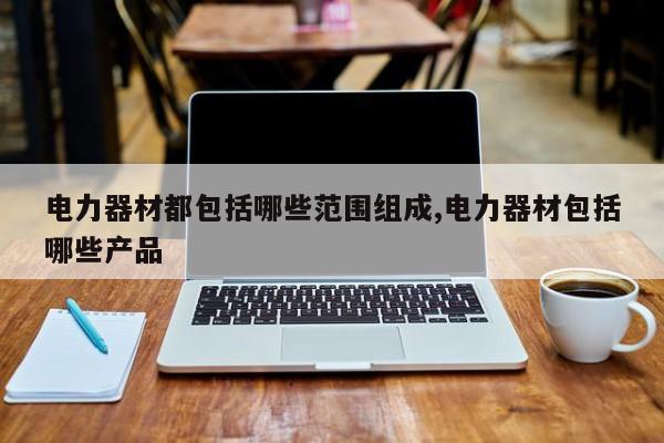 电力器材都包括哪些范围组成,电力器材包括哪些产品
