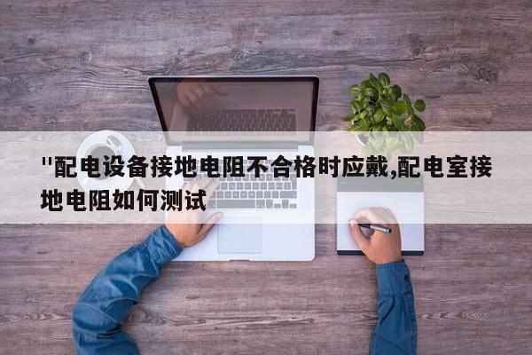 "配电设备接地电阻不合格时应戴,配电室接地电阻如何测试