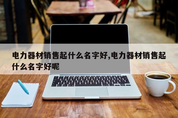 电力器材销售起什么名字好,电力器材销售起什么名字好呢