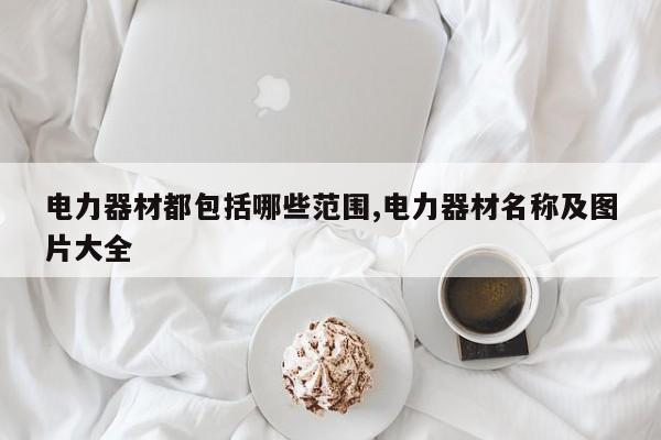 电力器材都包括哪些范围,电力器材名称及图片大全